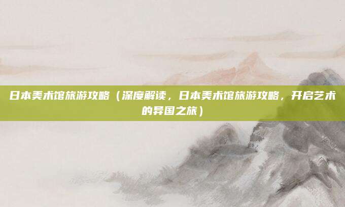 日本美术馆旅游攻略（深度解读，日本美术馆旅游攻略，开启艺术的异国之旅）