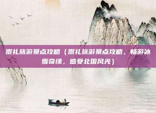 崇礼旅游景点攻略（崇礼旅游景点攻略，畅游冰雪奇缘，感受北国风光）