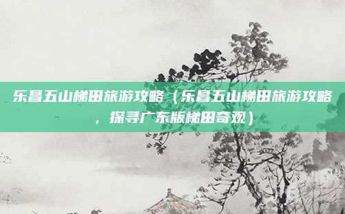 乐昌五山梯田旅游攻略（乐昌五山梯田旅游攻略，探寻广东版梯田奇观）