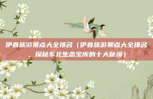 伊春旅游景点大全排名（伊春旅游景点大全排名，探秘东北生态宝库的十大秘境）