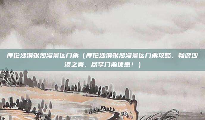 库伦沙漠银沙湾景区门票(库伦沙漠银沙湾景区门票攻略,畅游沙漠之美,尽享门票优惠!)