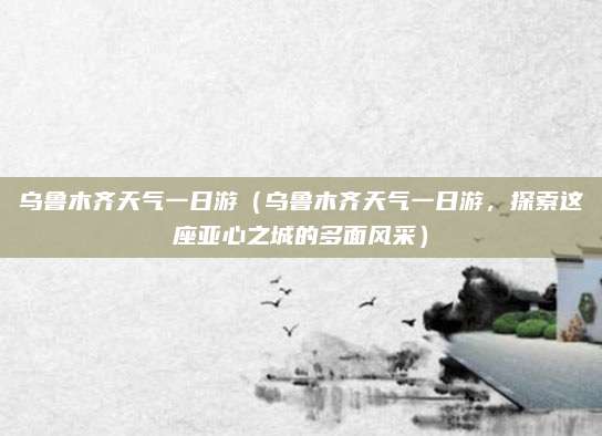 乌鲁木齐天气一日游(乌鲁木齐天气一日游,探索这座亚心之城的多面风采)