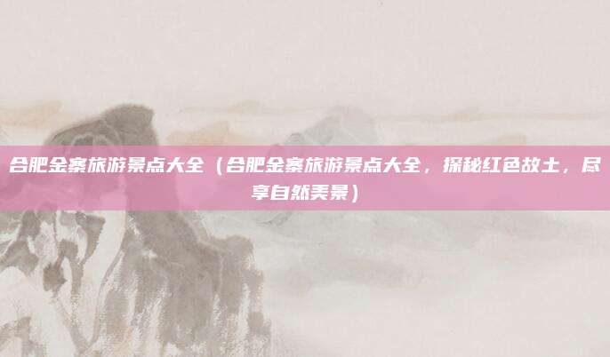 合肥金寨旅游景点大全(合肥金寨旅游景点大全,探秘红色故土,尽享自然美景)