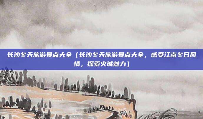 长沙冬天旅游景点大全(长沙冬天旅游景点大全,感受江南冬日风情,探索火城魅力)