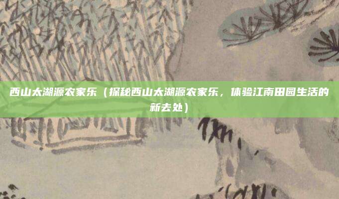 西山太湖源农家乐(探秘西山太湖源农家乐,体验江南田园生活的新去处)