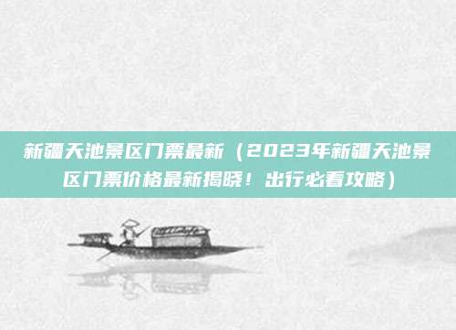 新疆天池景区门票最新(2023年新疆天池景区门票价格最新揭晓!出行必看攻略)