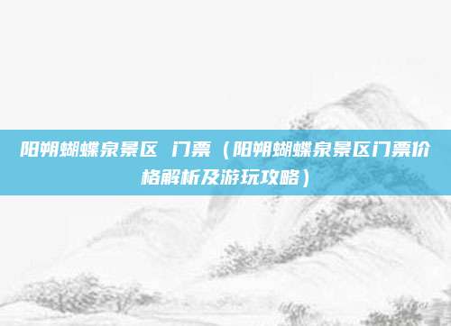 阳朔蝴蝶泉景区 门票(阳朔蝴蝶泉景区门票价格解析及游玩攻略)