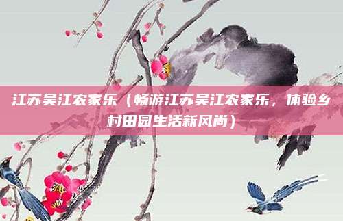 江苏吴江农家乐(畅游江苏吴江农家乐,体验乡村田园生活新风尚)