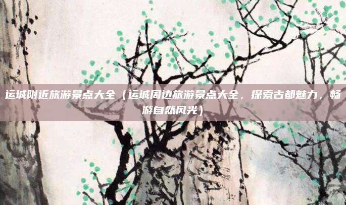 运城附近旅游景点大全（运城周边旅游景点大全，探索古都魅力，畅游自然风光）