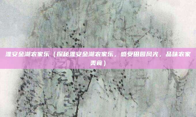淮安金湖农家乐(探秘淮安金湖农家乐,感受田园风光,品味农家美食)