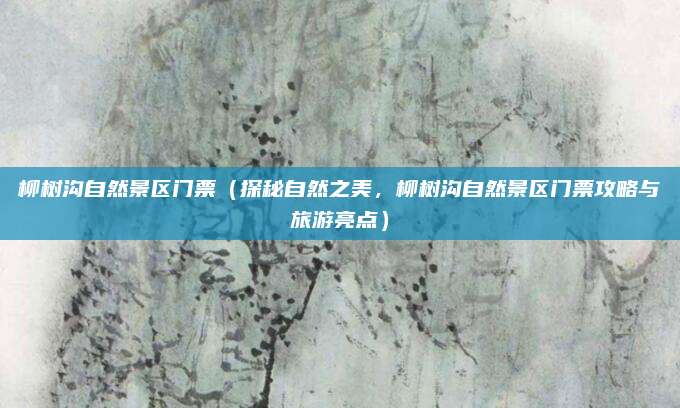 柳树沟自然景区门票（探秘自然之美，柳树沟自然景区门票攻略与旅游亮点）