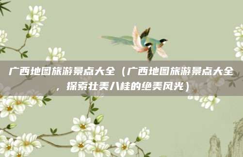广西地图旅游景点大全（广西地图旅游景点大全，探索壮美八桂的绝美风光）