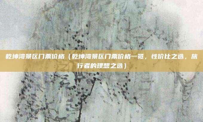 乾坤湾景区门票价格(乾坤湾景区门票价格一览,性价比之选,旅行者的理想之选)