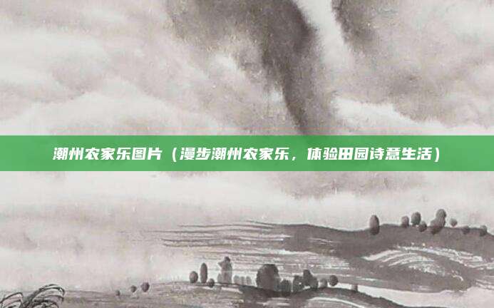 潮州农家乐图片（漫步潮州农家乐，体验田园诗意生活）