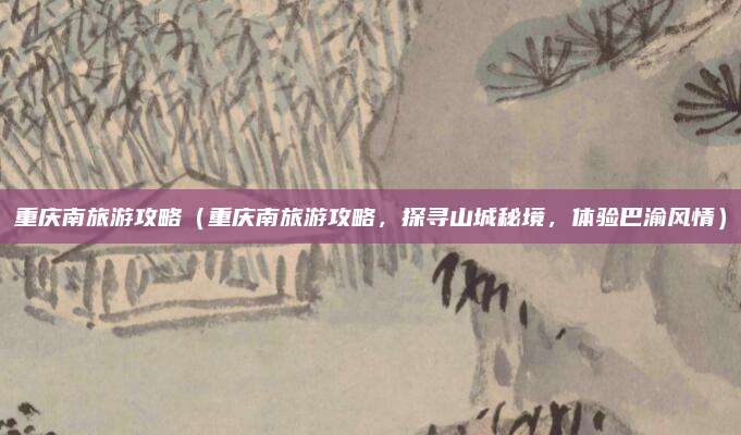 重庆南旅游攻略（重庆南旅游攻略，探寻山城秘境，体验巴渝风情）