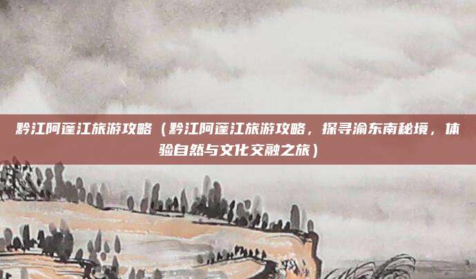 黔江阿蓬江旅游攻略（黔江阿蓬江旅游攻略，探寻渝东南秘境，体验自然与文化交融之旅）