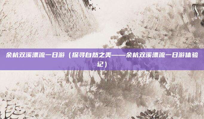余杭双溪漂流一日游(探寻自然之美——余杭双溪漂流一日游体验记)
