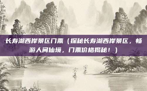 长寿湖西岸景区门票(探秘长寿湖西岸景区,畅游人间仙境,门票价格揭秘!)