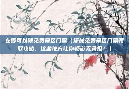 在哪可以领免费景区门票(探秘免费景区门票领取攻略,这些地方让你畅游无负担!)