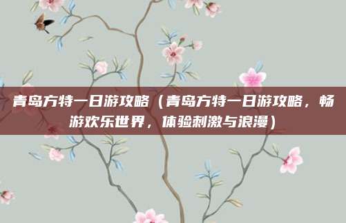 青岛方特一日游攻略（青岛方特一日游攻略，畅游欢乐世界，体验刺激与浪漫）
