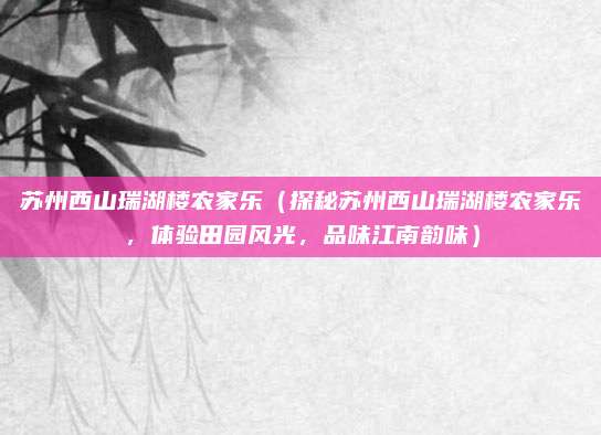 苏州西山瑞湖楼农家乐(探秘苏州西山瑞湖楼农家乐,体验田园风光,品味江南韵味)