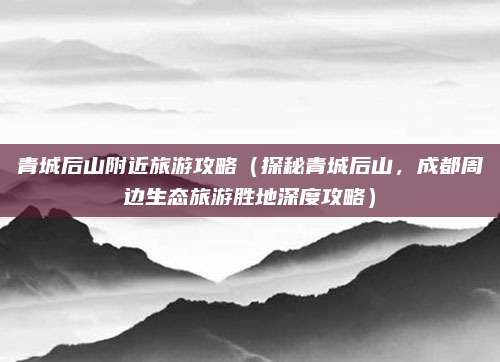 青城后山附近旅游攻略(探秘青城后山,成都周边生态旅游胜地深度攻略)