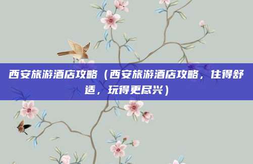 西安旅游酒店攻略(西安旅游酒店攻略,住得舒适,玩得更尽兴)