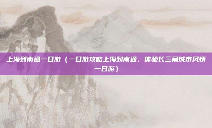上海到南通一日游(一日游攻略上海到南通,体验长三角城市风情一日游)