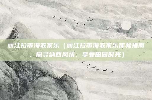 丽江拉市海农家乐(丽江拉市海农家乐体验指南,探寻纳西风情,享受田园时光)