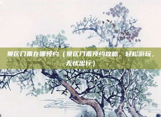 景区门票在哪预约(景区门票预约攻略,轻松游玩,无忧出行)