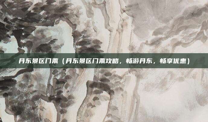 丹东景区门票（丹东景区门票攻略，畅游丹东，畅享优惠）