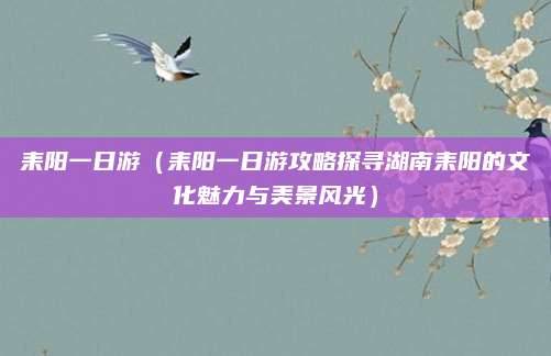 耒阳一日游(耒阳一日游攻略探寻湖南耒阳的文化魅力与美景风光)