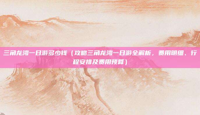 三角龙湾一日游多少钱（攻略三角龙湾一日游全解析，费用明细、行程安排及费用预算）