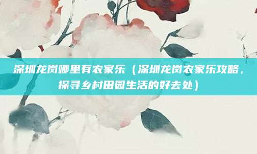 深圳龙岗哪里有农家乐(深圳龙岗农家乐攻略,探寻乡村田园生活的好去处)