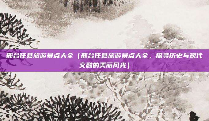 邢台任县旅游景点大全(邢台任县旅游景点大全,探寻历史与现代交融的美丽风光)