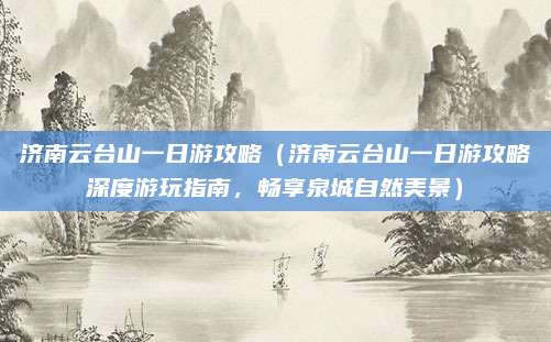 济南云台山一日游攻略(济南云台山一日游攻略深度游玩指南,畅享泉城自然美景)