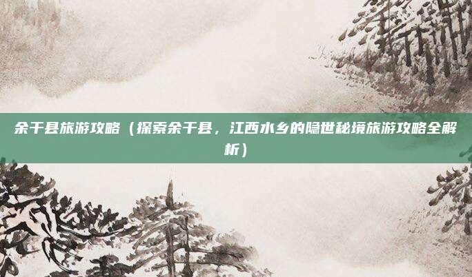 余干县旅游攻略(探索余干县,江西水乡的隐世秘境旅游攻略全解析)