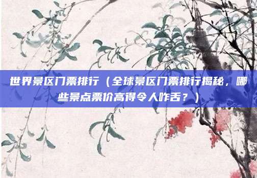 世界景区门票排行(全球景区门票排行揭秘,哪些景点票价高得令人咋舌?)