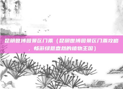昆明世博园景区门票(昆明世博园景区门票攻略,畅游绿意盎然的植物王国)