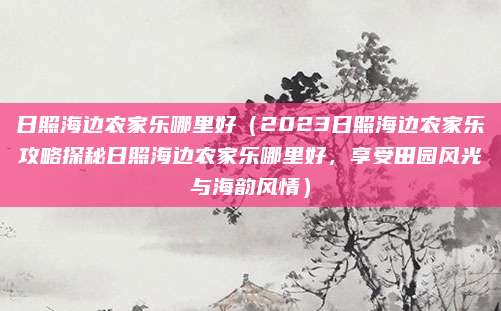 日照海边农家乐哪里好(2023日照海边农家乐攻略探秘日照海边农家乐哪里好,享受田园风光与海韵风情)