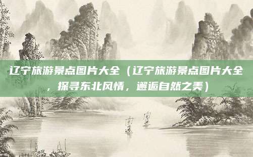 辽宁旅游景点图片大全(辽宁旅游景点图片大全,探寻东北风情,邂逅自然之美)