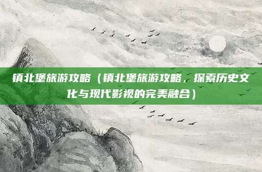 镇北堡旅游攻略(镇北堡旅游攻略,探索历史文化与现代影视的完美融合)