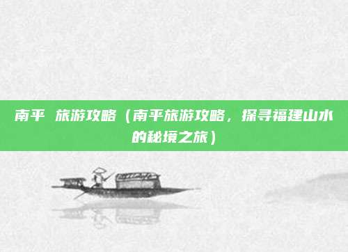 南平 旅游攻略(南平旅游攻略,探寻福建山水的秘境之旅)