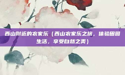 西山附近的农家乐(西山农家乐之旅,体验田园生活,享受自然之美)