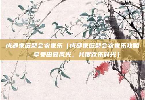 成都家庭聚会农家乐(成都家庭聚会农家乐攻略,享受田园风光,共度欢乐时光)