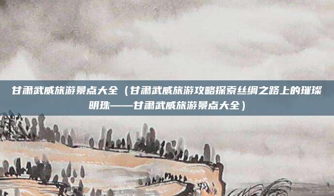 甘肃武威旅游景点大全(甘肃武威旅游攻略探索丝绸之路上的璀璨明珠——甘肃武威旅游景点大全)