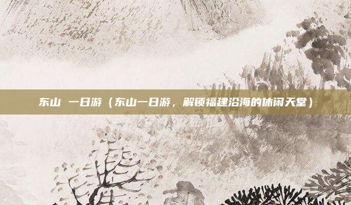 东山 一日游(东山一日游,解锁福建沿海的休闲天堂)