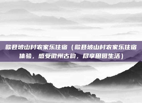 歙县坡山村农家乐住宿(歙县坡山村农家乐住宿体验,感受徽州古韵,尽享田园生活)