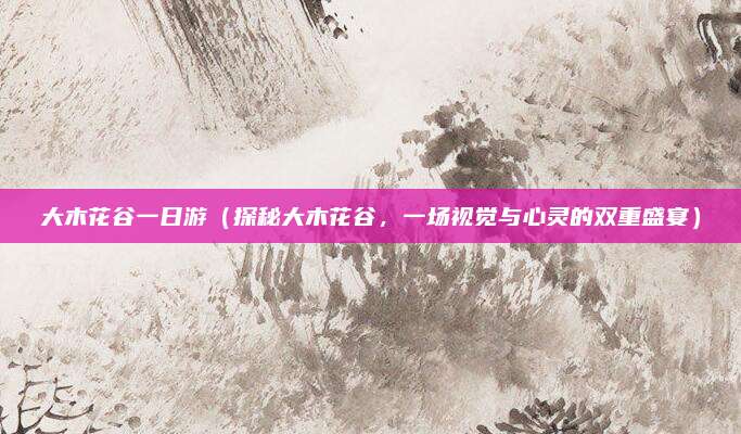 大木花谷一日游(探秘大木花谷,一场视觉与心灵的双重盛宴)