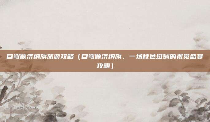 自驾额济纳旗旅游攻略(自驾额济纳旗,一场秋色斑斓的视觉盛宴攻略)